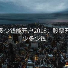 股票多少钱能开户2018，股票开户最少多少钱