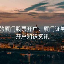 同城的厦门股票开户，厦门证券股票开户知识资讯