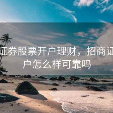 招商证券股票开户理财，招商证券开户怎么样可靠吗