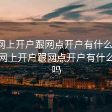 股票网上开户跟网点开户有什么区别，股票网上开户跟网点开户有什么区别吗