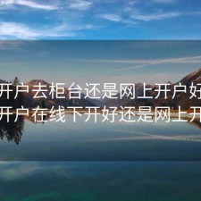 股票开户去柜台还是网上开户好，股票开户在线下开好还是网上开好