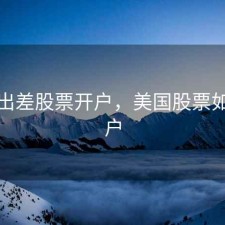 美国出差股票开户，美国股票如何开户
