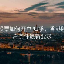香港股票如何开户 知乎，香港股票开户条件最新要求