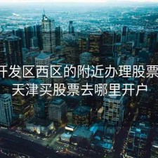 天津开发区西区的附近办理股票开户，天津买股票去哪里开户