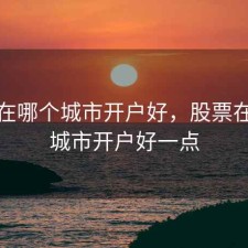 股票在哪个城市开户好，股票在哪个城市开户好一点