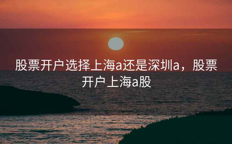 股票开户选择上海a还是深圳a,股票开户上海a股 第1张 股票开户选择上海a还是深圳a,股票开户上海a股 第1张