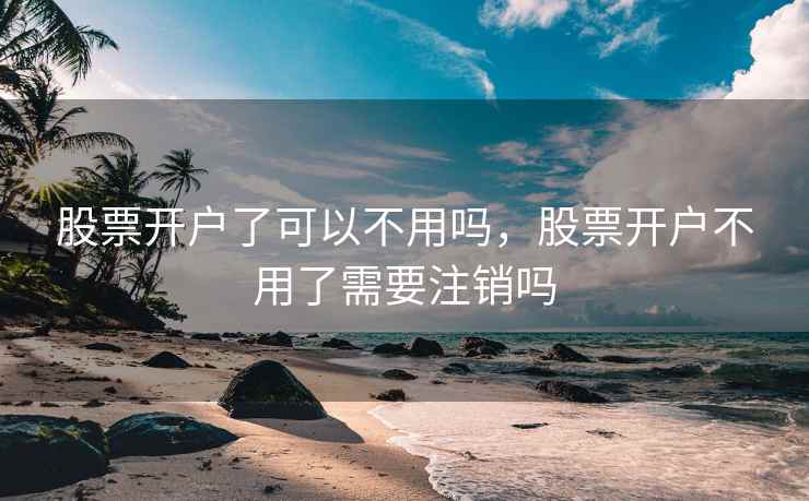 股票开户了可以不用吗，股票开户不用了需要注销吗  第2张