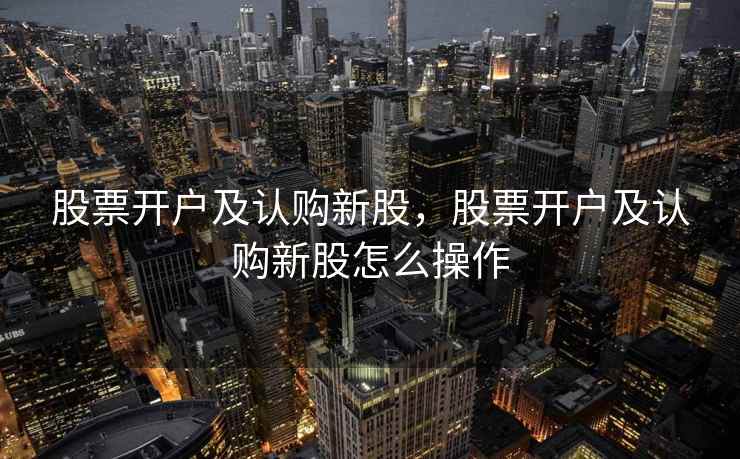 股票开户及认购新股,股票开户及认购新股怎么操作 第1张 股票开户及认购新股,股票开户及认购新股怎么操作 第1张