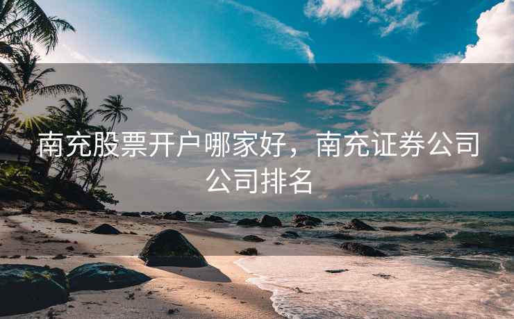 南充股票开户哪家好，南充证券公司公司排名  第1张