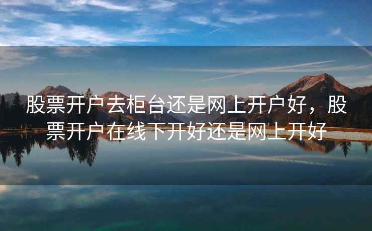 股票开户去柜台还是网上开户好，股票开户在线下开好还是网上开好  第1张