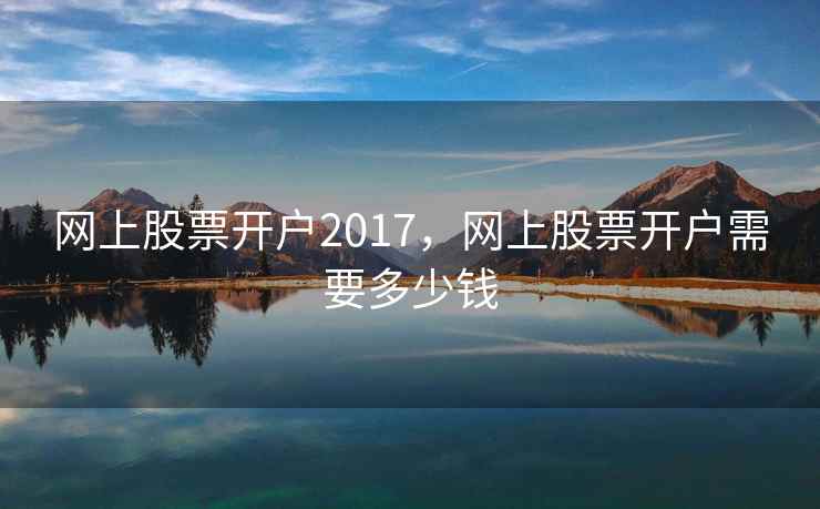 网上股票开户2017，网上股票开户需要多少钱  第2张