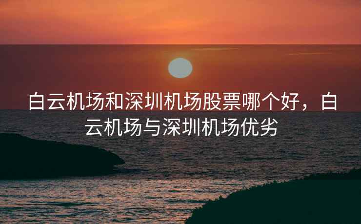 白云机场和深圳机场股票哪个好，白云机场与深圳机场优劣  第1张