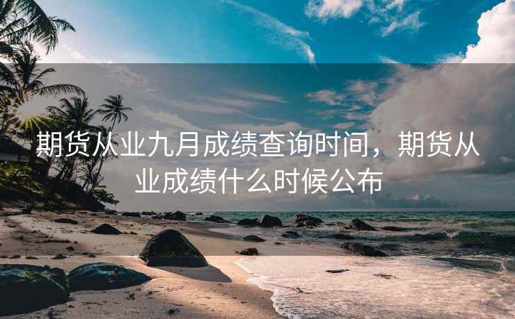 期货从业九月成绩查询时间，期货从业成绩什么时候公布  第2张
