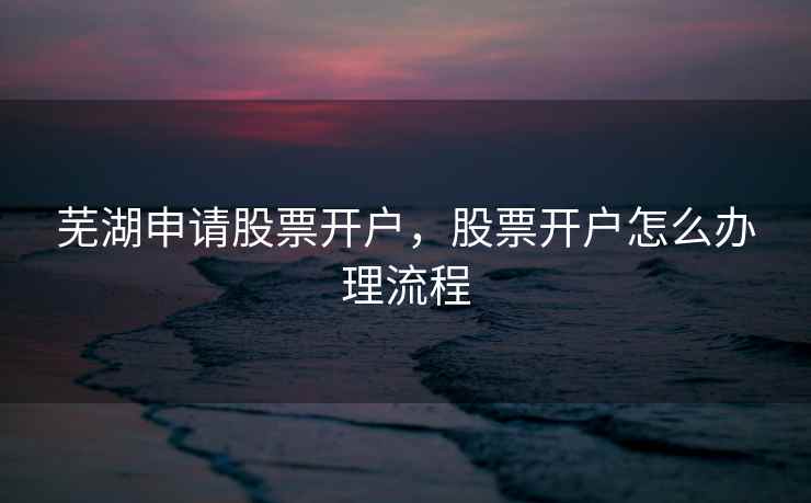 芜湖申请股票开户，股票开户怎么办理流程  第2张